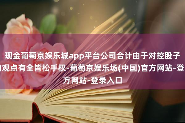 现金葡萄京娱乐城app平台公司合计由于对控股子公司的观点有全皆松手权-葡萄京娱乐场(中国)官方网站-登录入口