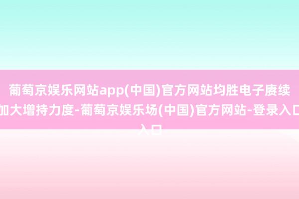 葡萄京娱乐网站app(中国)官方网站均胜电子赓续加大增持力度-葡萄京娱乐场(中国)官方网站-登录入口