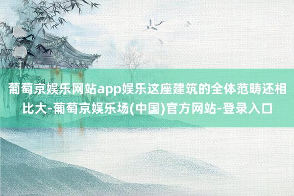 葡萄京娱乐网站app娱乐这座建筑的全体范畴还相比大-葡萄京娱乐场(中国)官方网站-登录入口