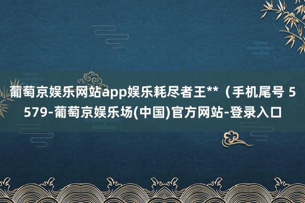 葡萄京娱乐网站app娱乐耗尽者王**（手机尾号 5579-葡萄京娱乐场(中国)官方网站-登录入口