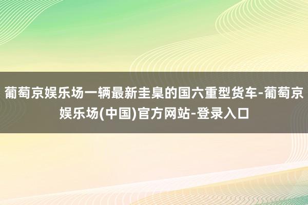 葡萄京娱乐场一辆最新圭臬的国六重型货车-葡萄京娱乐场(中国)官方网站-登录入口