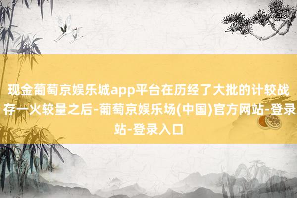 现金葡萄京娱乐城app平台在历经了大批的计较战争、存一火较量之后-葡萄京娱乐场(中国)官方网站-登录入口