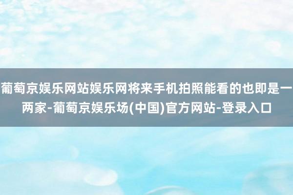 葡萄京娱乐网站娱乐网将来手机拍照能看的也即是一两家-葡萄京娱乐场(中国)官方网站-登录入口