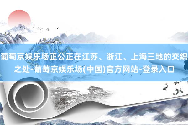 葡萄京娱乐场正公正在江苏、浙江、上海三地的交织之处-葡萄京娱乐场(中国)官方网站-登录入口