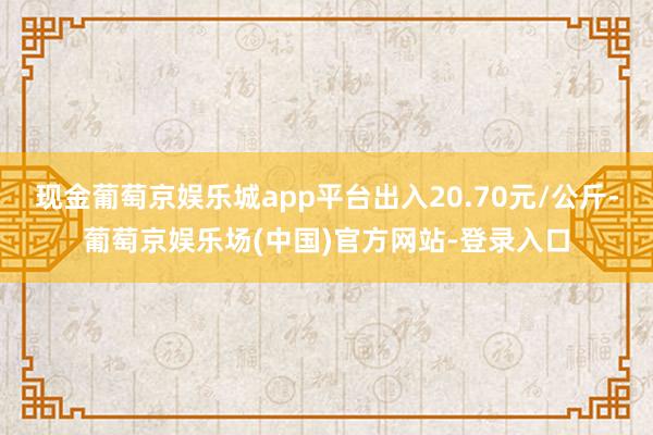 现金葡萄京娱乐城app平台出入20.70元/公斤-葡萄京娱乐场(中国)官方网站-登录入口