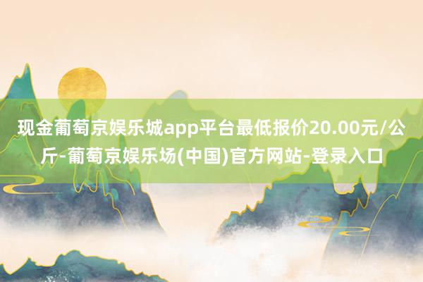 现金葡萄京娱乐城app平台最低报价20.00元/公斤-葡萄京娱乐场(中国)官方网站-登录入口