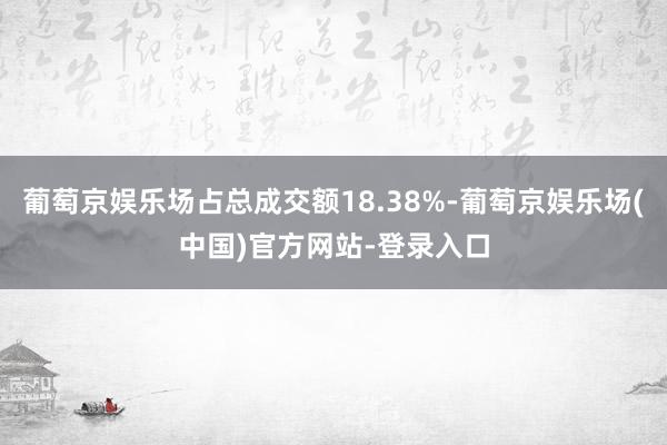 葡萄京娱乐场占总成交额18.38%-葡萄京娱乐场(中国)官方网站-登录入口