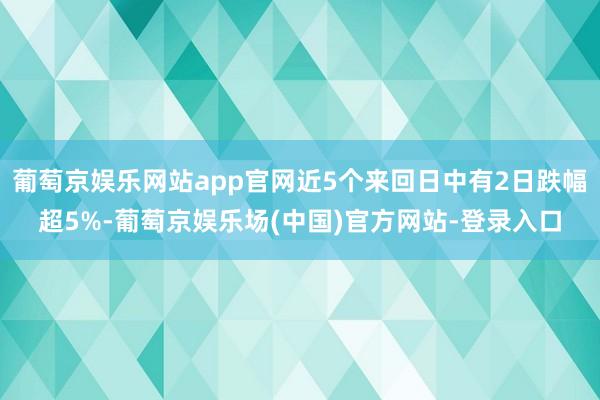 葡萄京娱乐网站app官网近5个来回日中有2日跌幅超5%-葡萄京娱乐场(中国)官方网站-登录入口