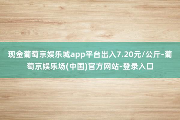 现金葡萄京娱乐城app平台出入7.20元/公斤-葡萄京娱乐场(中国)官方网站-登录入口