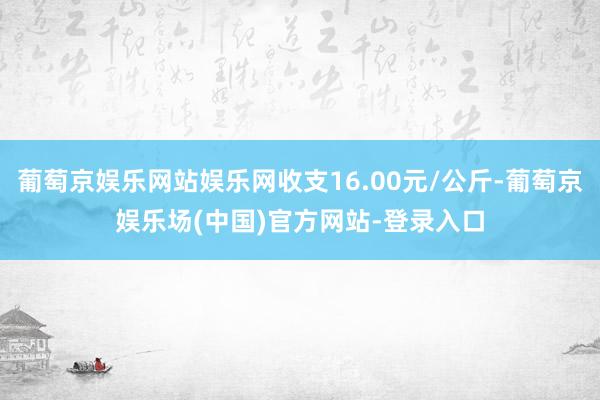 葡萄京娱乐网站娱乐网收支16.00元/公斤-葡萄京娱乐场(中国)官方网站-登录入口