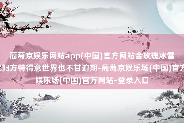 葡萄京娱乐网站app(中国)官方网站金玫瑰冰雪演艺大世界与沈阳方特得意世界也不甘逾期-葡萄京娱乐场(中国)官方网站-登录入口