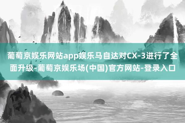 葡萄京娱乐网站app娱乐马自达对CX-3进行了全面升级-葡萄京娱乐场(中国)官方网站-登录入口
