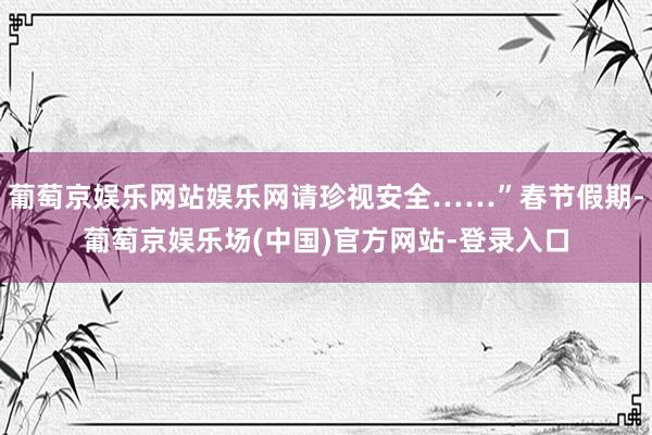 葡萄京娱乐网站娱乐网请珍视安全……”春节假期-葡萄京娱乐场(中国)官方网站-登录入口