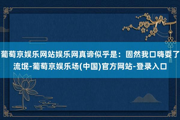 葡萄京娱乐网站娱乐网真谛似乎是：固然我口嗨耍了流氓-葡萄京娱乐场(中国)官方网站-登录入口