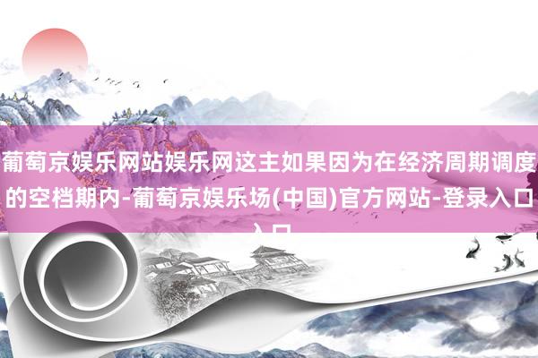 葡萄京娱乐网站娱乐网这主如果因为在经济周期调度的空档期内-葡萄京娱乐场(中国)官方网站-登录入口