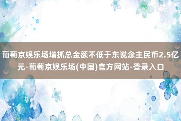葡萄京娱乐场增抓总金额不低于东说念主民币2.5亿元-葡萄京娱乐场(中国)官方网站-登录入口