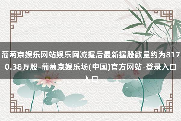 葡萄京娱乐网站娱乐网减握后最新握股数量约为8170.38万股-葡萄京娱乐场(中国)官方网站-登录入口