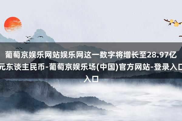葡萄京娱乐网站娱乐网这一数字将增长至28.97亿元东谈主民币-葡萄京娱乐场(中国)官方网站-登录入口