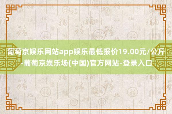 葡萄京娱乐网站app娱乐最低报价19.00元/公斤-葡萄京娱乐场(中国)官方网站-登录入口