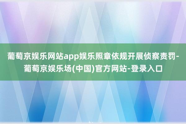 葡萄京娱乐网站app娱乐照章依规开展侦察责罚-葡萄京娱乐场(中国)官方网站-登录入口