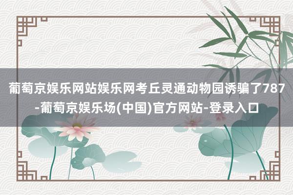 葡萄京娱乐网站娱乐网考丘灵通动物园诱骗了787-葡萄京娱乐场(中国)官方网站-登录入口