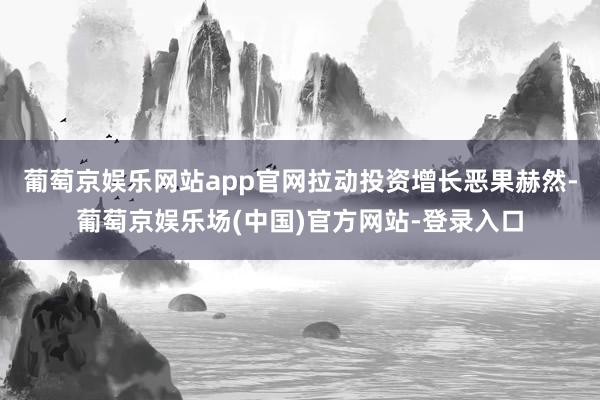 葡萄京娱乐网站app官网拉动投资增长恶果赫然-葡萄京娱乐场(中国)官方网站-登录入口