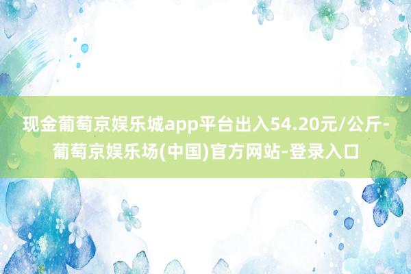 现金葡萄京娱乐城app平台出入54.20元/公斤-葡萄京娱乐场(中国)官方网站-登录入口