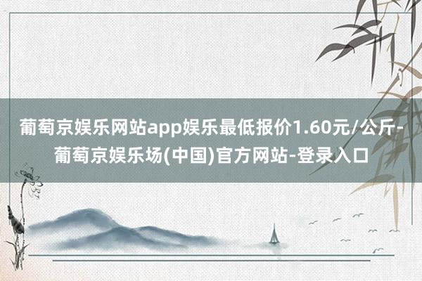 葡萄京娱乐网站app娱乐最低报价1.60元/公斤-葡萄京娱乐场(中国)官方网站-登录入口