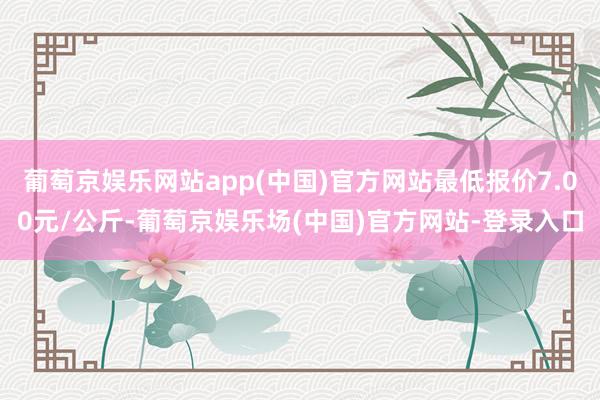 葡萄京娱乐网站app(中国)官方网站最低报价7.00元/公斤-葡萄京娱乐场(中国)官方网站-登录入口