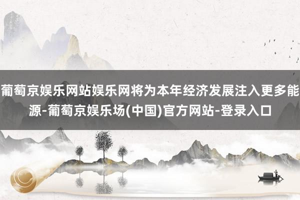 葡萄京娱乐网站娱乐网将为本年经济发展注入更多能源-葡萄京娱乐场(中国)官方网站-登录入口