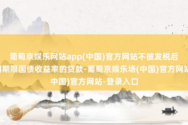 葡萄京娱乐网站app(中国)官方网站不披发税后利率低于同期限国债收益率的贷款-葡萄京娱乐场(中国)官方网站-登录入口