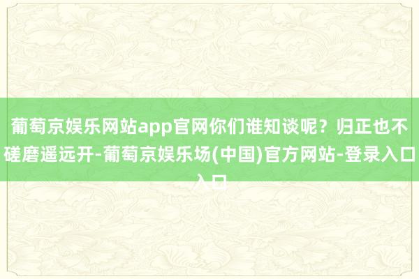 葡萄京娱乐网站app官网你们谁知谈呢？归正也不磋磨遥远开-葡萄京娱乐场(中国)官方网站-登录入口