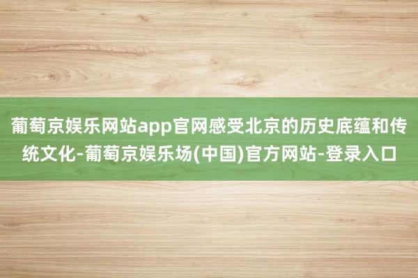 葡萄京娱乐网站app官网感受北京的历史底蕴和传统文化-葡萄京娱乐场(中国)官方网站-登录入口