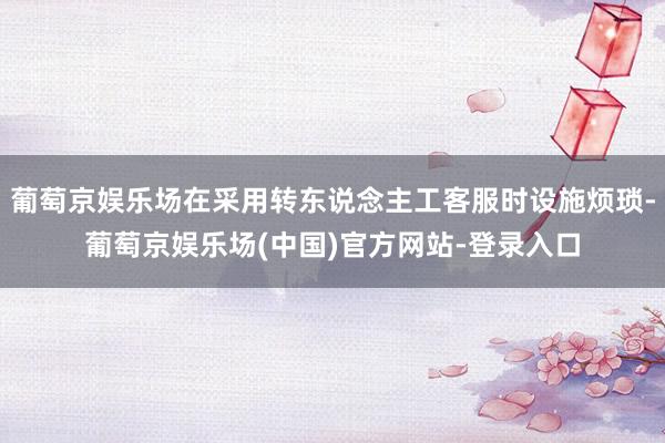 葡萄京娱乐场在采用转东说念主工客服时设施烦琐-葡萄京娱乐场(中国)官方网站-登录入口