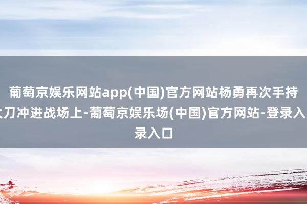 葡萄京娱乐网站app(中国)官方网站杨勇再次手持大刀冲进战场上-葡萄京娱乐场(中国)官方网站-登录入口