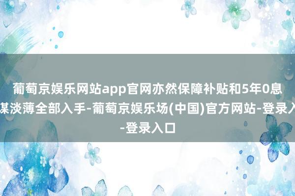 葡萄京娱乐网站app官网亦然保障补贴和5年0息计谋淡薄全部入手-葡萄京娱乐场(中国)官方网站-登录入口