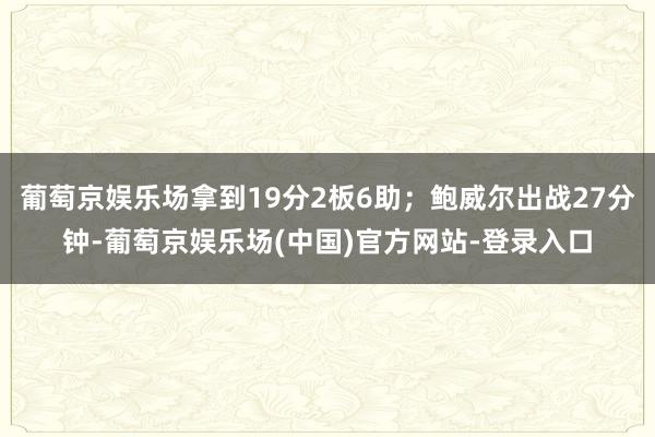 葡萄京娱乐场拿到19分2板6助；鲍威尔出战27分钟-葡萄京娱乐场(中国)官方网站-登录入口