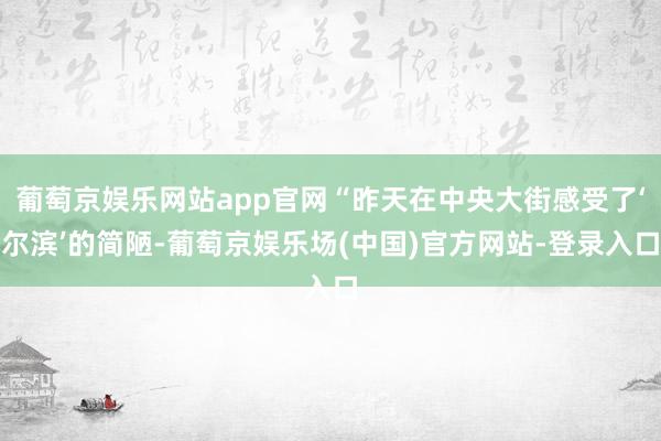 葡萄京娱乐网站app官网“昨天在中央大街感受了‘尔滨’的简陋-葡萄京娱乐场(中国)官方网站-登录入口