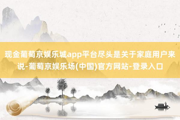 现金葡萄京娱乐城app平台尽头是关于家庭用户来说-葡萄京娱乐场(中国)官方网站-登录入口