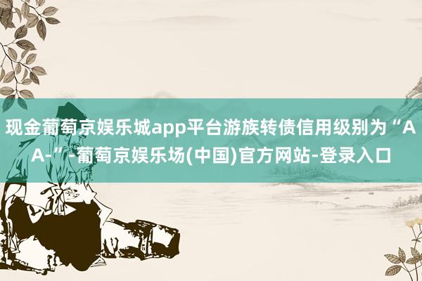 现金葡萄京娱乐城app平台游族转债信用级别为“AA-”-葡萄京娱乐场(中国)官方网站-登录入口