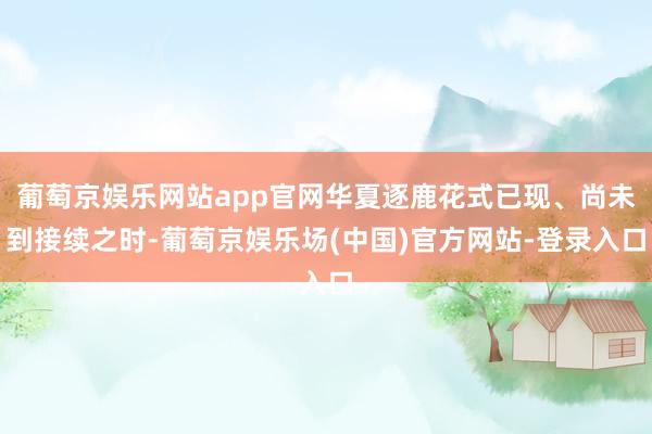 葡萄京娱乐网站app官网华夏逐鹿花式已现、尚未到接续之时-葡萄京娱乐场(中国)官方网站-登录入口