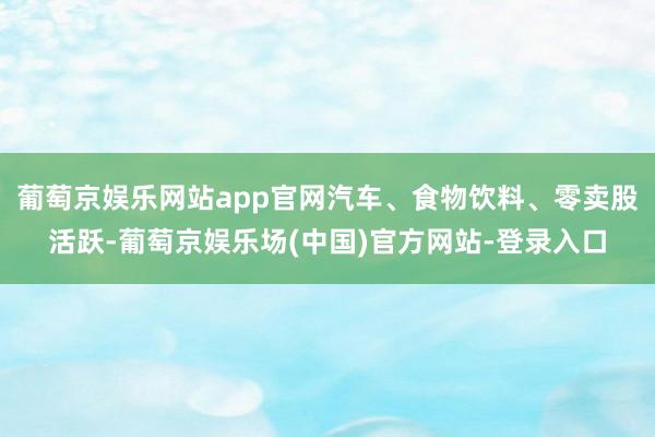 葡萄京娱乐网站app官网汽车、食物饮料、零卖股活跃-葡萄京娱乐场(中国)官方网站-登录入口