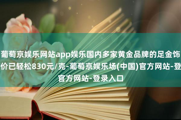 葡萄京娱乐网站app娱乐国内多家黄金品牌的足金饰品零卖价已轻松830元/克-葡萄京娱乐场(中国)官方网站-登录入口