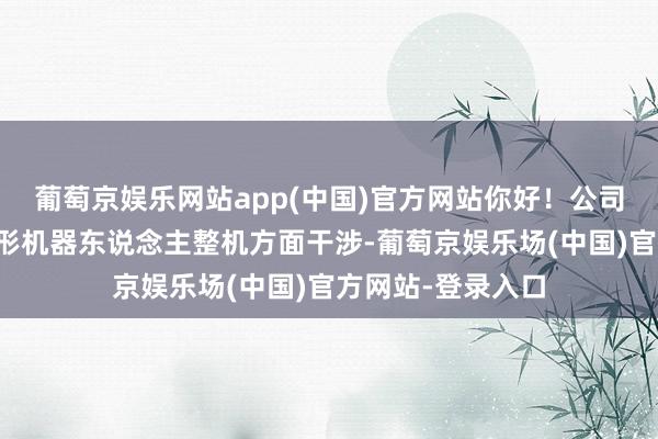 葡萄京娱乐网站app(中国)官方网站你好！公司莫得在东说念主形机器东说念主整机方面干涉-葡萄京娱乐场(中国)官方网站-登录入口