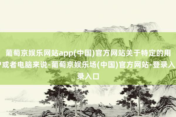 葡萄京娱乐网站app(中国)官方网站关于特定的用户或者电脑来说-葡萄京娱乐场(中国)官方网站-登录入口