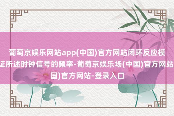 葡萄京娱乐网站app(中国)官方网站闭环反应模块用于凭证所述时钟信号的频率-葡萄京娱乐场(中国)官方网站-登录入口