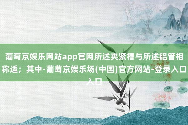 葡萄京娱乐网站app官网所述夹紧槽与所述铝管相称适；其中-葡萄京娱乐场(中国)官方网站-登录入口