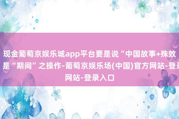现金葡萄京娱乐城app平台要是说“中国故事+殊效改进”是“期间”之操作-葡萄京娱乐场(中国)官方网站-登录入口