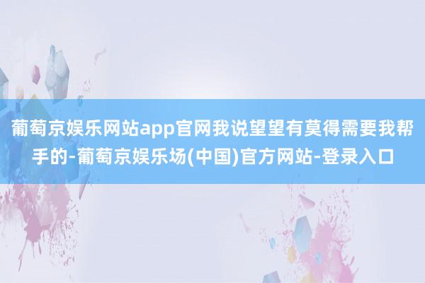 葡萄京娱乐网站app官网我说望望有莫得需要我帮手的-葡萄京娱乐场(中国)官方网站-登录入口