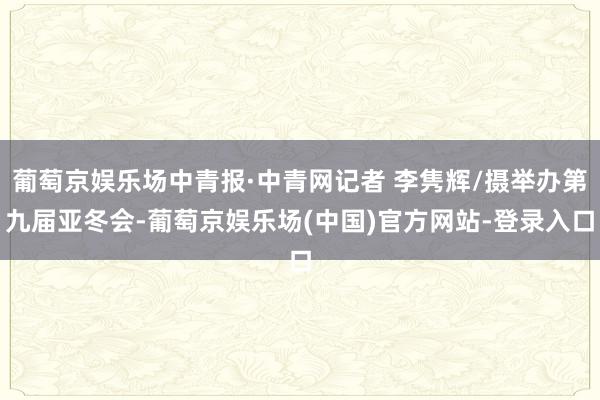葡萄京娱乐场中青报·中青网记者 李隽辉/摄举办第九届亚冬会-葡萄京娱乐场(中国)官方网站-登录入口